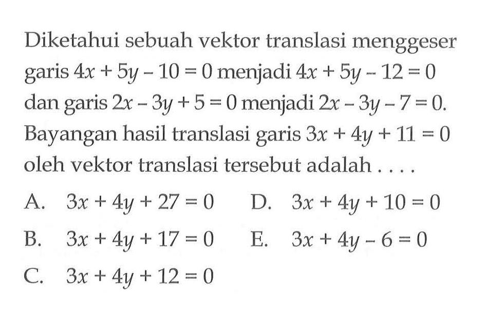 Diketahui sebuah vektor translasi menggeser 4x + 5y-10 = 0 menjadi 4x + 5y - 12 = 0 dan garis 2x-3y + 5 = 0 menjadi 2x-3y-7=0. Bayangan hasil translasi garis 3x + 4y + 11 = 0 oleh vektor translasi tersebut adalah