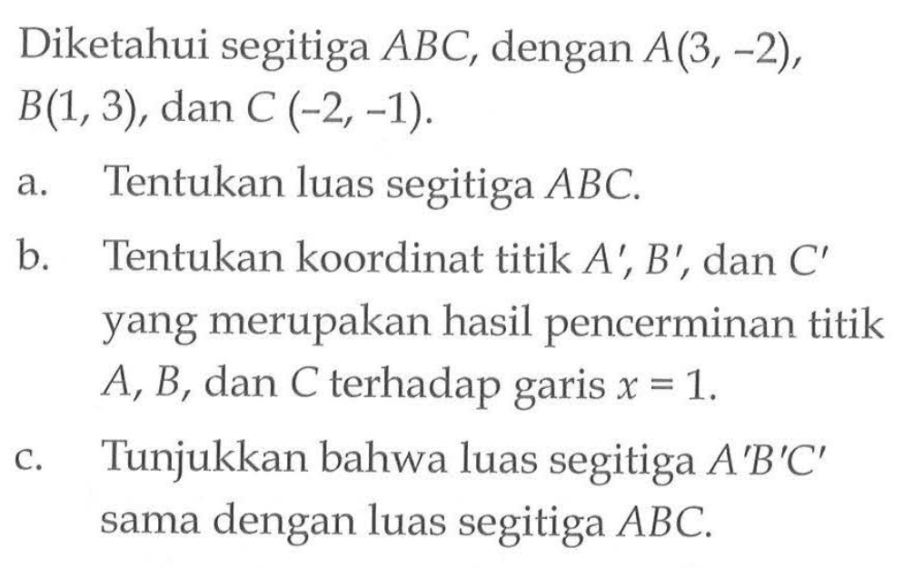 Diketahui segitiga ABC, dengan A(3,-2), B(1,3), dan C(-2,-1). a. Tentukan luas segitiga ABC. b. Tentukan koordinat titik A', B', dan C' yang merupakan hasil pencerminan titik A, B, dan C terhadap garis x=1. c. Tunjukkan bahwa luas segitiga A'B'C' sama dengan luas segitiga ABC.