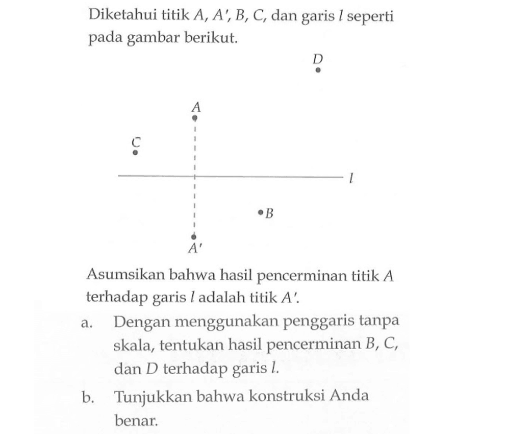 Diketahui titik A, A', B, C, dan garis l seperti pada gambar berikut. Asumsikan bahwa hasil pencerminan titik A terhadap garis Iadalah titik A'. a. Dengan menggunakan penggaris tanpa skala, tentukan hasil pencerminan B, C, dan D terhadap garis l. b. Tunjukkan bahwa konstruksi Anda benar.