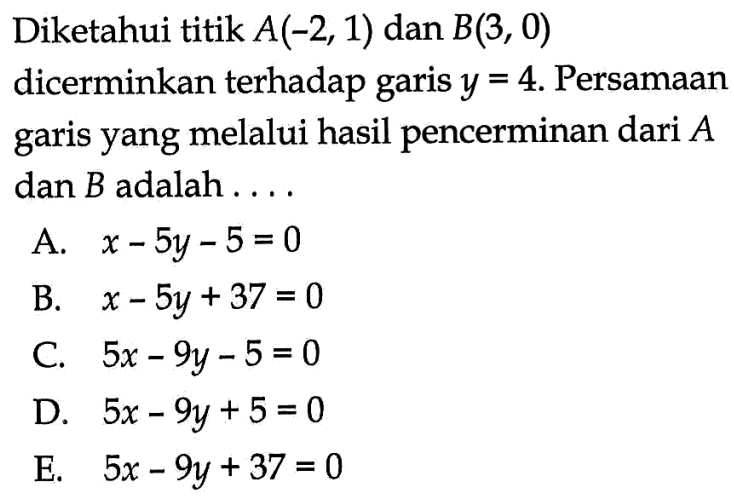 Diketahui titik A(-2, 1) dan B(3, 0) dicerminkan terhadap garis y=4. Persamaan yang melalui hasil pencerminan dari A garis dan B adalah . . . .