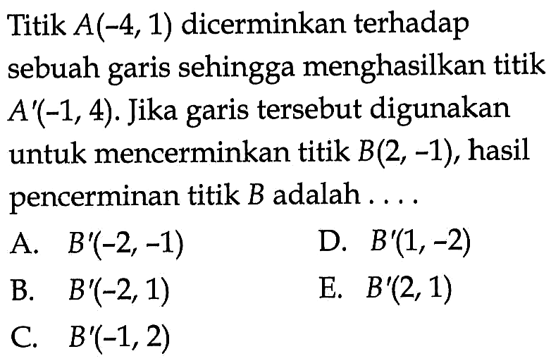 Titik A(-4,1) dicerminkan terhadap sebuah garis sehingga menghasilkan titik A'(-1,4). Jika tersebut digunakan garis untuk mencerminkan titik B(2, -1), hasil pencerminan titik B adalah ....