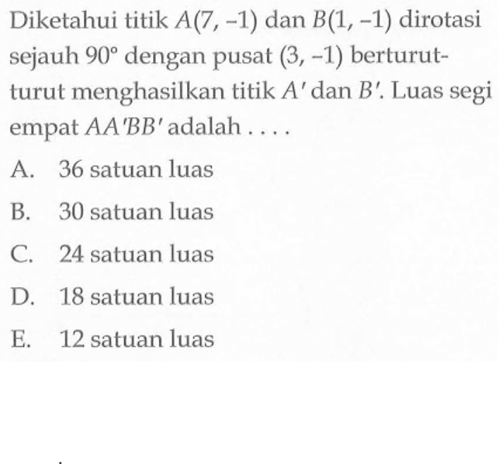 Diketahui titik A(7,-1) dan B(1,-1) dirotasi sejauh 90 dengan pusat (3,-1) berturutturut menghasilkan titik A' dan B'. Luas segi empat  A A' B B' adalah ....