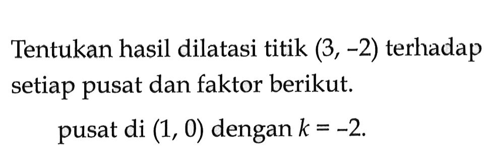 Tentukan hasil dilatasi titik (3,-2) terhadap setiap pusat dan faktor berikut. pusat di (1, 0) dengan k=-2.