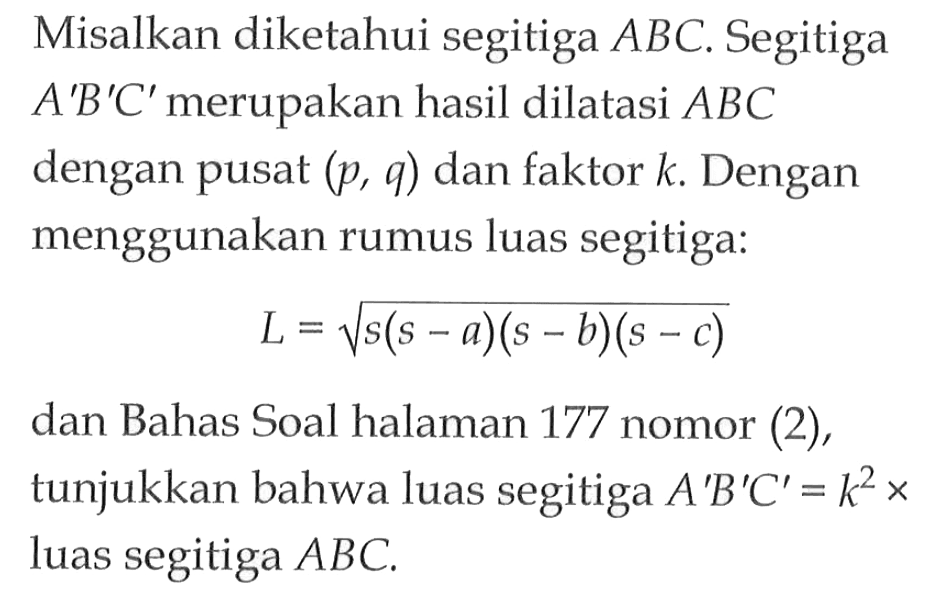 Moisalkan diketahui segitiga ABC. Segitiga A'B'C' merupakan hasil dilatasi ABC dengan pusat (p,q) dan faktor k. Dengan menggunakan rumus luas segitiga: L=akar(s(s-a)(s-b)(s-c)) dan Bahas Soal halaman 177 nomor (2), tunjukkan bahwa luas segitiga A'B'C'=k^2 x luas segitiga ABC.