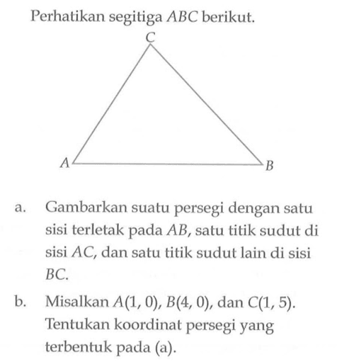 Perhatikan segitiga ABC berikut. A B C a. Gambarkan suatu persegi dengan satu sisi terletak pada AB, satu titik sudut di sisi AC, dan satu titik sudut lain di sisi BC. b. Misalkan A(1, 0), B(4, 0), dan C(1,5). Tentukan koordinat persegi yang terbentuk pada (a).