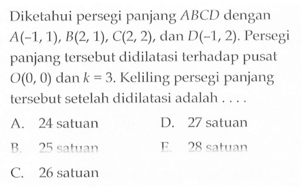 Diketahui persegi panjang ABCD dengan A(-1, 1), B(2, 1), C(2, 2), dan D(-1, 2). Persegi panjang lersebut didilatasi terhadap pusat O(0, 0) dan k=3. Keliling persegi panjang tersebut setelah didilatasi adalah . . . .