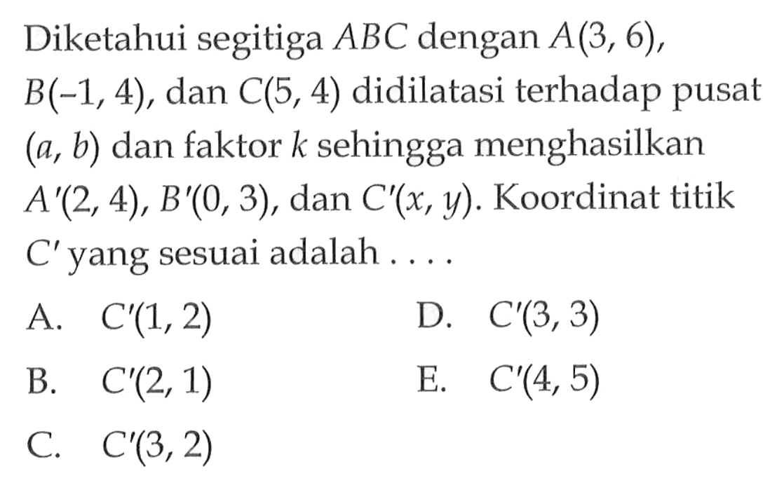 Diketahui segitiga ABC dengan A(3,6), B(-1,4), dan C(5,4) didilatasi terhadap pusat (a,b) dan faktor k sehingga menghasilkan A'(2,4), B'(0,3), dan C'(x,y). Koordinat titik C' yang sesuai adalah. . . .