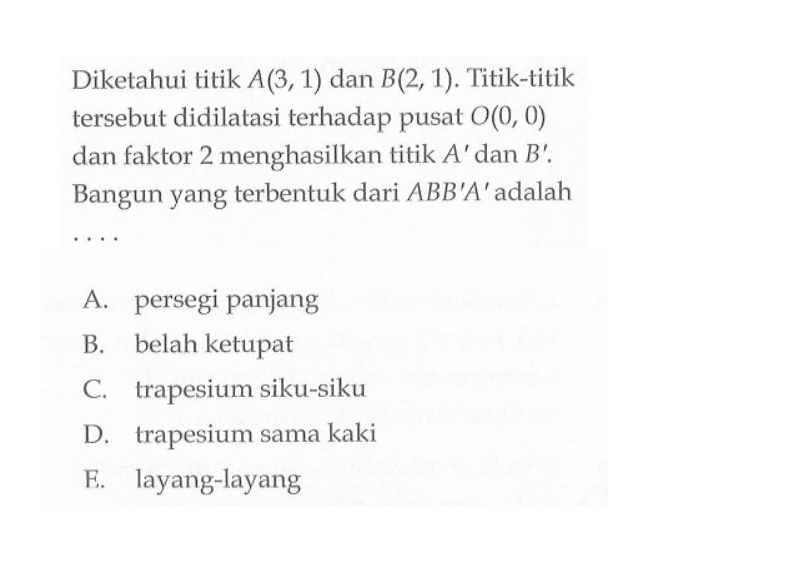 Diketahui titik A(3, 1) dan B(2, 1). Titik-titik tersebut didilatasi terhadap pusat O(0,0) dan faktor 2 menghasilkan titik A' dan B'. Bangun yang terbentuk dari ABB'A' adalah . . . .