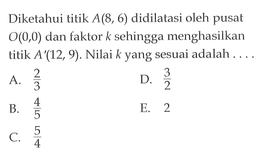 Diketahui titik A(8,6) didilatasi oleh pusat O(0,0) dan faktor k sehingga menghasilkan titik A'(12,9). Nilai k yang sesuai adalah ....