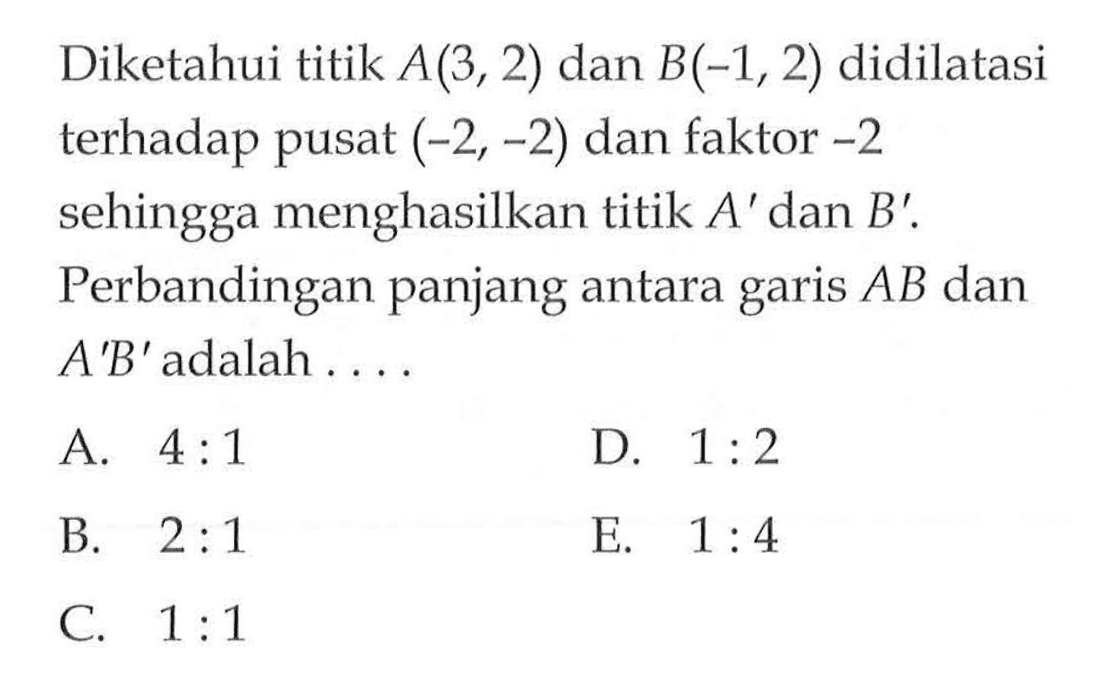 Diketahui titik A(3,2) dan B(-1,2) didilatasi terhadap pusat (-2,-2) dan faktor -2 sehingga menghasilkan titik A' dan B'. Perbandingan panjang antara AB dan garis A'B' adalah . . . .