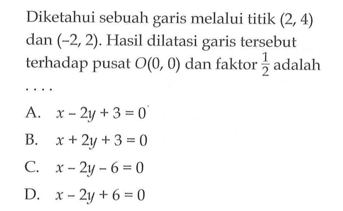 Diketahui sebuah garis melalui titik  (2,4)  dan  (-2,2) . Hasil dilatasi garis tersebut terhadap pusat  O(0,0)  dan faktor  1/2  adalah