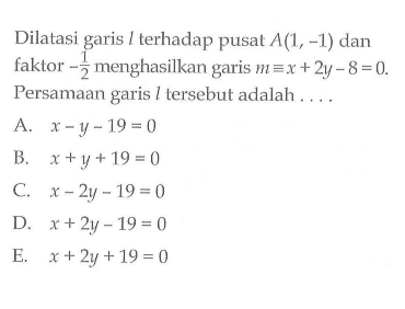 Dilatasi garis l terhadap pusat A(1, -1) dan faktor -1/2 menghasilkan garis m ekuivalen x+2y-8=0. Persamaan garis l tersebut adalah . . . .