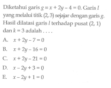 Diketahui garis g=x+2y-4=0. Garis l yang melalui titik (2, 3) sejajar dengan garis g. Hasil dilatasi garis l terhadap pusat (2,1) dan k=3 adalah ...