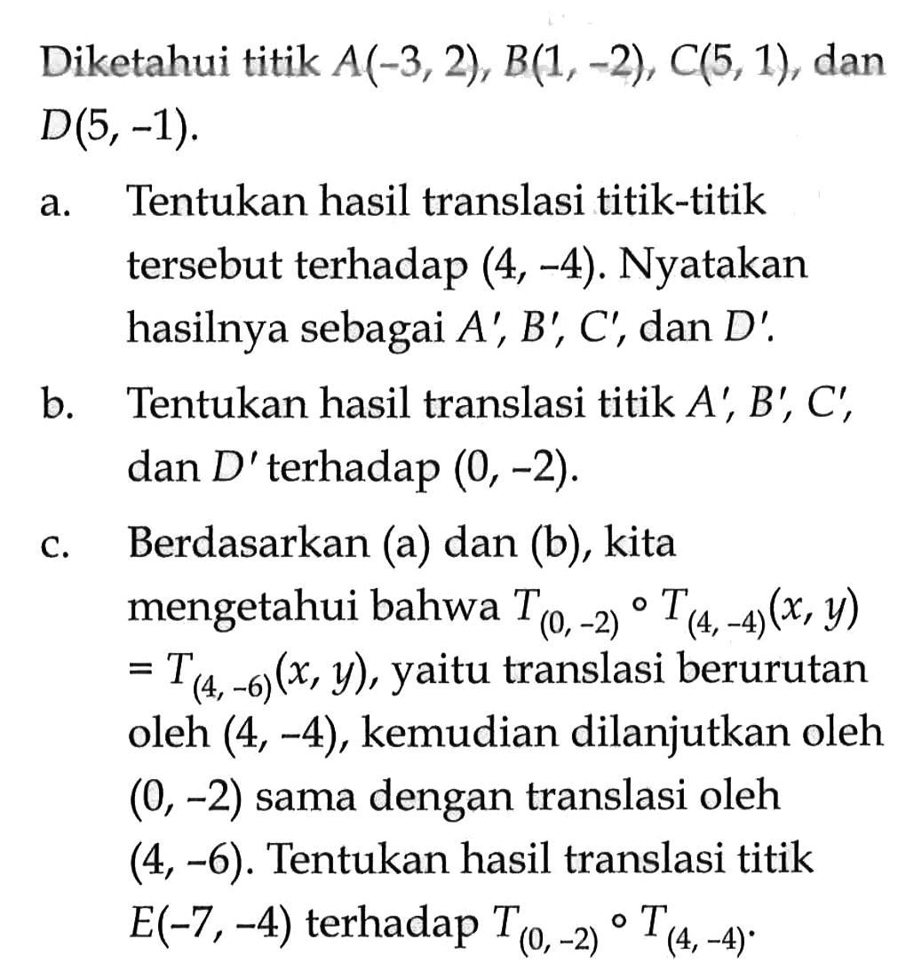 Diketahui titik A(-3, 2), B(1, -2), C(5, 1) , dan D(5, -1). a. Tentukan hasil translasi titik-titik terhadap (4, -4). Nyatakan tersebut hasilnya sebagai A', B', C', dan D'. b. Tentukan hasil translasi titik A' B', C, dan D' terhadap (0,-2). c. Berdasarkan (a) dan (b), kita mengetahui bahwa T(0,-2) o T (4,-4) (x, y) = T(4, -6) (x,y), yaitu translasi berurutan oleh (4, -4), kemudian dilanjutkan oleh (0, -2) sama dengan translasi oleh (4,-6). Tentukan hasil translasi titik E(-7, -4) terhadap T(0,-2) o T(4,-4)