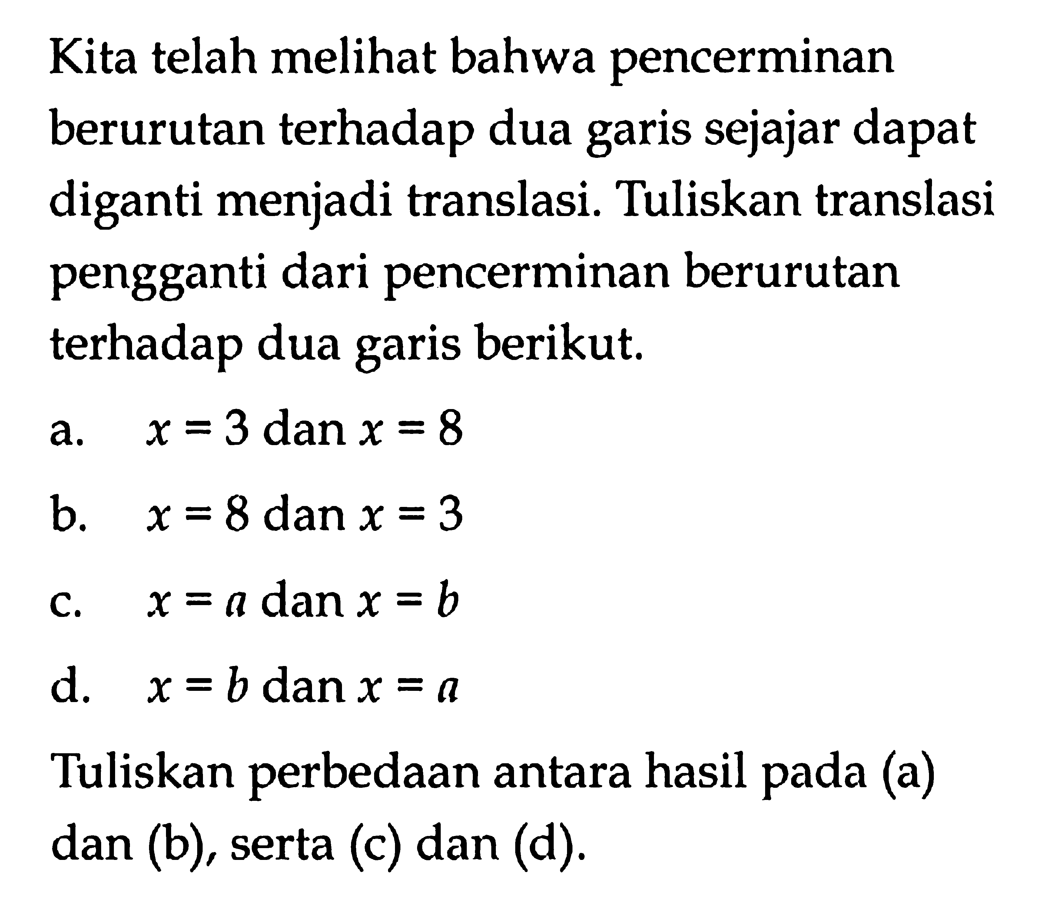 Kita telah melihat bahwa pencerminan berurutan terhadap dua sejajar dapat garis diganti menjadi translasi. Tuliskan translasi pengganti dari pencerminan berurutan terhadap dua garis berikut, a. x = 3 danx = 8 b. x = 8 dan x =3 c. x = a dan x=b d. x =b danx = a Tuliskan perbedaan antara hasil pada (a) dan (b), serta (c) dan (d).