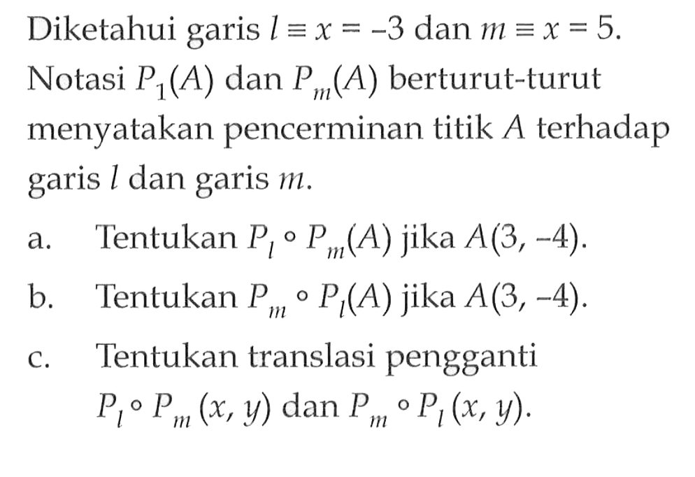 Diketahui garis l=x=-3 dan m=x=5. Notasi P(A) dan P (A) berturut-turut menyatakan pencerminan titik A terhadap 1 dan garis garis m . a. Tentukan Pi o Pm(A) jika A(3,-4) b. Tentukan Pm o Pt(A) jika A(3,-4) c. Tentukan translasi pengganti Pl o Pm(x,y) dan Pm o Pl(x,y).