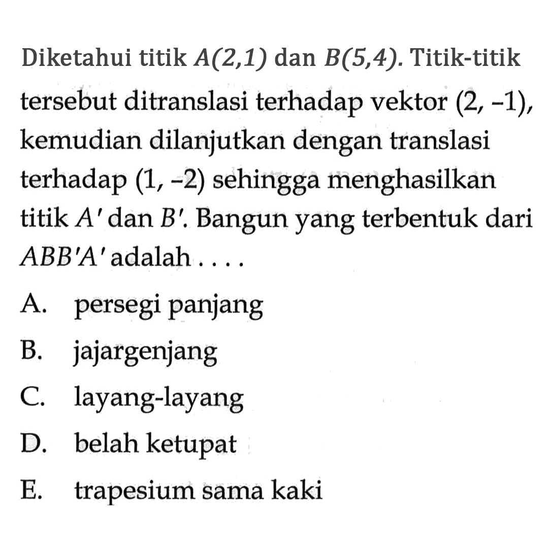 Diketahui titik A(2,1) dan B(5,4). Titik-titik tersebut ditranslasi terhadap vektor (2,-1), kemudian dilanjutkan dengan translasi terhadap (1,-2) sehingga menghasilkan titik A' dan B'. Bangun yang terbentuk dari ABB'A' adalah ....