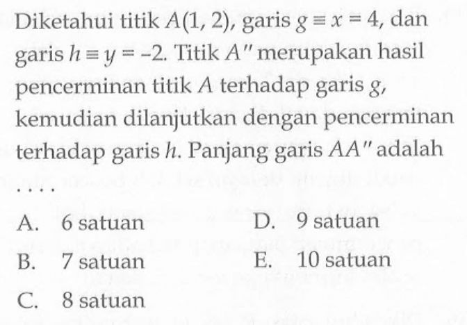 Diketahui titik A(1,2) garis g ekuivalen x=4, dan garis h ekuivalen y=-2. Titik A" merupakan hasil pencerminan titik A terhadap garis g, kemudian dilanjutkan dengan pencerminan terhadap garis h. Panjang garis AA" adalah .....