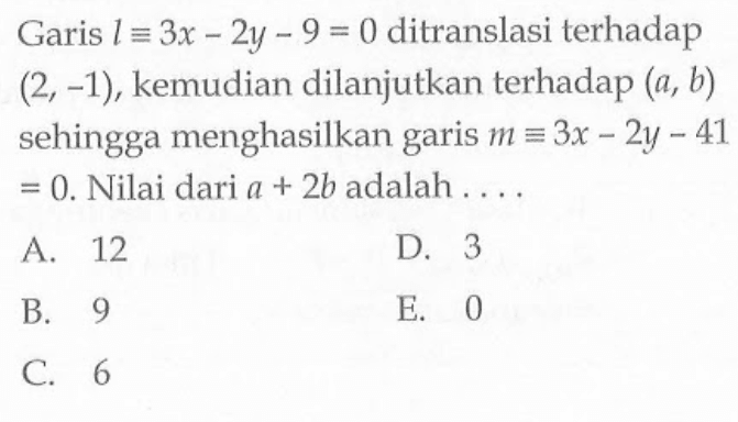 Garis l ekuivalen 3x-2y-9=0 ditranslasi terhadap (2,-1), kemudian dilanjutkan terhadap (a,b) sehingga menghasilkan garis m ekuivalen 3x-2y-41=0. Nilai dari a+2b adalah ....