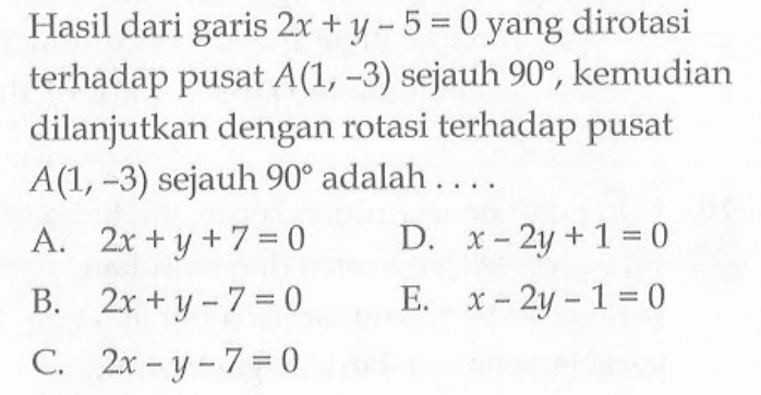 Hasil dari garis 2x+y-5=0 yang dirotasi terhadap pusat A(1,-3) sejauh 90, kemudian dilanjutkan dengan rotasi terhadap pusat A(1,-3) sejauh 90 adalah....