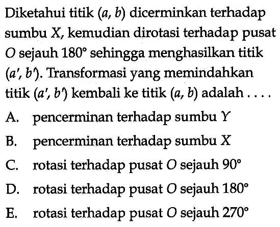 Diketahui titik (a, b) dicerminkan terhadap pusat sumbu X, kemudian dirotasi terhadap O sejauh 180 sehingga menghasilkan titik (a', b'). Transformasi yang memindahkan titik (a', b') kembali ke titik (a, b) adalah . . . .