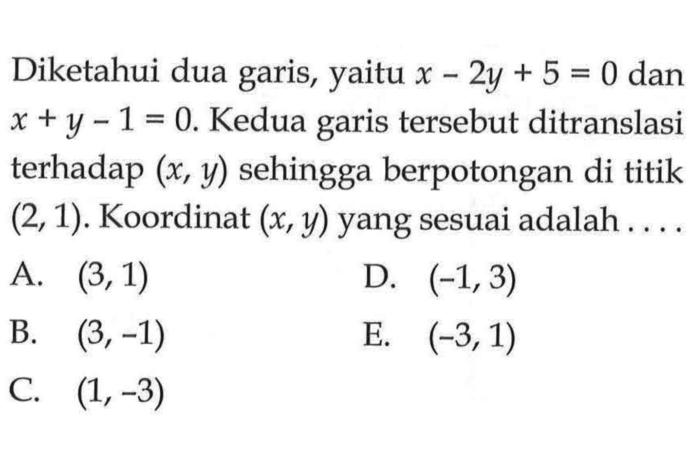 Diketahui dua garis, yaitu x-2y+5=0 dan x+y-1=0. Kedua tersebut ditranslasi garis terhadap (x, y) sehingga berpotongan di titik (2, 1). Koordinat (x,y) yang sesuai adalah ....