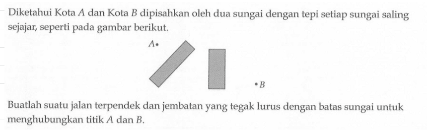 Diketahui Kota A dan Kota B dipisahkan oleh dua sungai dengan tepi setiap sungai saling sejajar, seperti pada gambar berikut. Buatlah suatu jalan terpendek dan jembatan yang tegak lurus dengan batas sungai untuk menghubungkan titik A dan B.