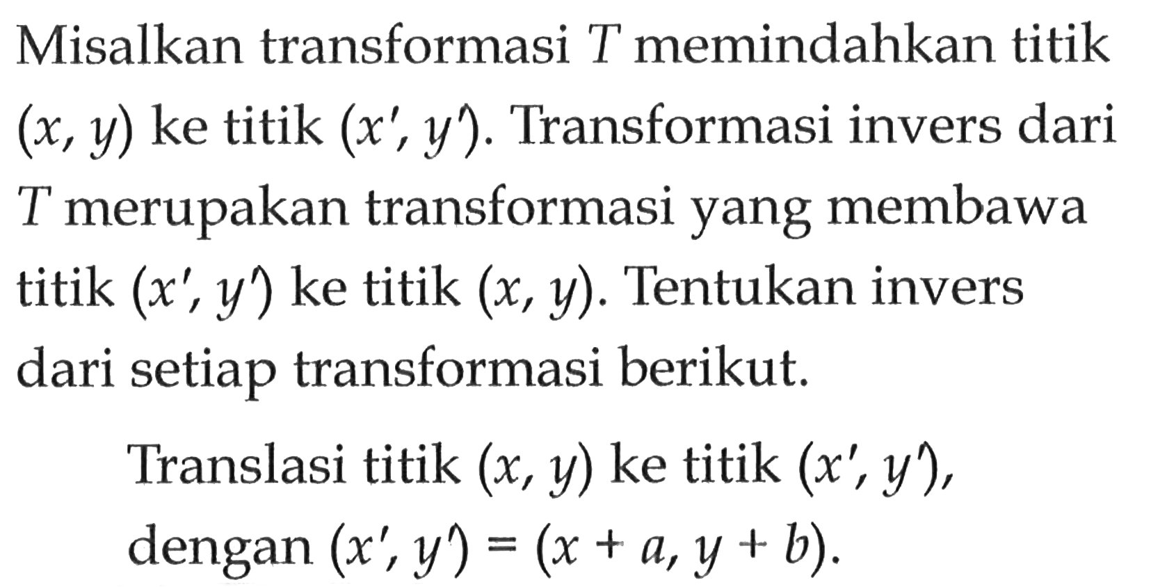 Misalkan transformasi T memindahkan titik (x, y) ke titik (x', y'). Transformasi invers dari T merupakan transformasi yang membawa titik (x',y') ke titik (x, y). Tentukan invers dari setiap transformasi berikut. Translasi titik (x, y) ke titik (x', y'), dengan (x', y') = (x+a, y+b).