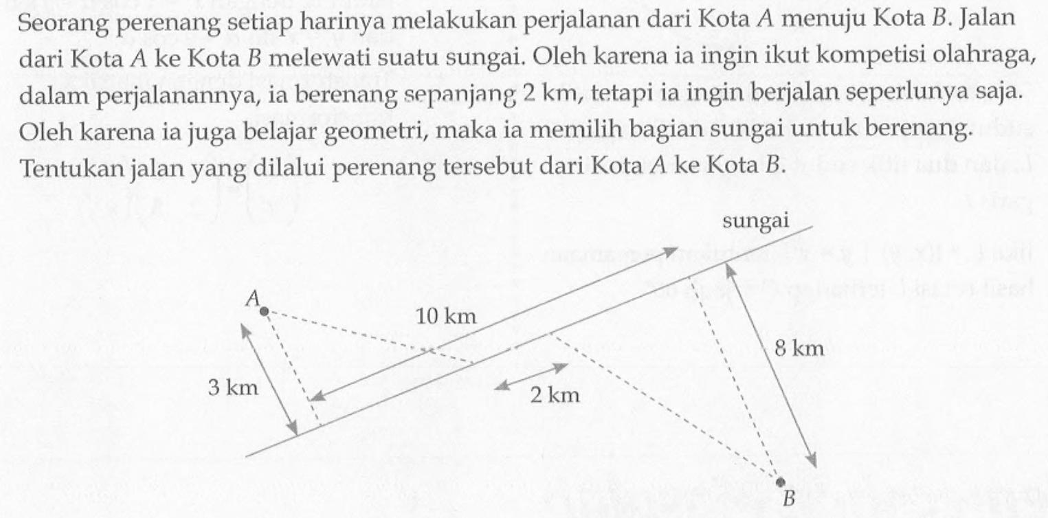 Seorang perenang setiap harinya melakukan perjalanan dari Kota A menuju Kota B. Jalan dari Kota  A  ke Kota  B  melewati suatu sungai. Oleh karena ia ingin ikut kompetisi olahraga, dalam perjalanannya, ia berenang sepanjang  2 km , tetapi ia ingin berjalan seperlunya saja. Oleh karena ia juga belajar geometri, maka ia memilih bagian sungai untuk berenang. Tentukan jalan yang dilalui perenang tersebut dari Kota  A  ke Kota  B .
A B 3 km 10 km 2 km sungai 8 km