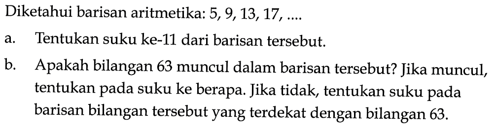 Diketahui barisan aritmetika:  5,9,13,17, ... a. Tentukan suku ke-11 dari barisan tersebut.b. Apakah bilangan 63 muncul dalam barisan tersebut? Jika muncul, tentukan pada suku ke berapa. Jika tidak, tentukan suku pada barisan bilangan tersebut yang terdekat dengan bilangan  63 . 