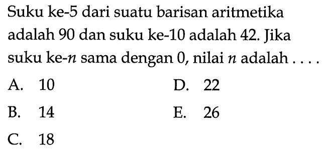 Suku ke- 5 dari suatu barisan aritmetika adalah 90 dan suku ke-10 adalah 42. Jika suku ke-n sama dengan 0, nilai n adalah ....