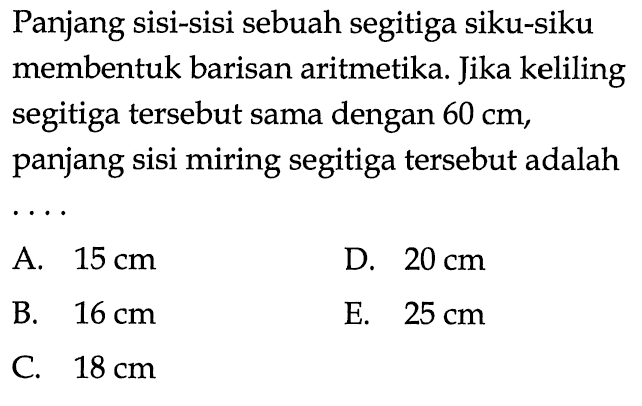 Panjang sisi-sisi sebuah segitiga siku-siku membentuk barisan aritmetika. Jika keliling segitiga tersebut sama dengan 60 cm, panjang sisi miring segitiga tersebut adalah .... A. 15 cm B. 16 cm C. 18 cm D. 20 cm E. 25 cm