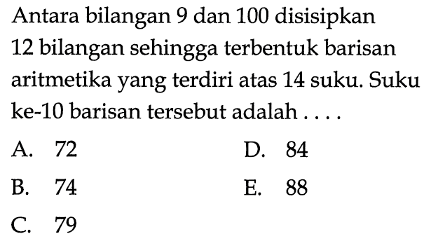 Antara bilangan 9 dan 100 disisipkan 12 bilangan sehingga terbentuk barisan aritmetika yang terdiri atas 14 suku. Suku ke-10 barisan tersebut adalah...