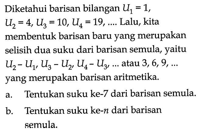 Diketahui barisan bilangan  U1=1, U2=4, U3=10, U4=19, ... .  Lalu, kita membentuk barisan baru yang merupakan selisih dua suku dari barisan semula, yaitu  U2-U1, U3-U2, U4-U3, ...  atau  3,6,9, ...  yang merupakan barisan aritmetika.a. Tentukan suku ke-7 dari barisan semula.b. Tentukan suku ke-n  dari barisan semula.