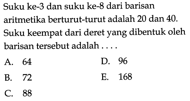 Suku ke- 3 dan suku ke- 8 dari barisan aritmetika berturut-turut adalah 20 dan 40 . Suku keempat dari deret yang dibentuk oleh barisan tersebut adalah ....