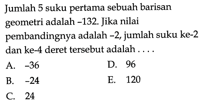 Jumlah 5 suku pertama sebuah barisan geometri adalah - 132. Jika nilai pembandingnya adalah -2, jumlah suku ke-2 dan ke- 4 deret tersebut adalah ....