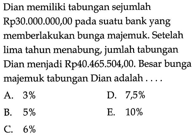 Dian memiliki tabungan sejumlah Rp30.000.000,00 pada suatu bank yang memberlakukan bunga majemuk. Setelah lima tahun menabung, jumlah tabungan Dian menjadi Rp40.465.504,00. Besar bunga majemuk tabungan Dian adalah .... 