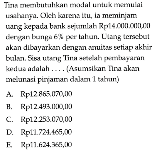 Tina membutuhkan modal untuk memulai usahanya. Oleh karena itu, ia meminjam uang kepada bank sejumlah Rp 14.000 .000,00 dengan bunga 6% per tahun. Utang tersebut akan dibayarkan dengan anuitas setiap akhir bulan. Sisa utang Tina setelah pembayaran kedua adalah ..... (Asumsikan Tina akan melunasi pinjaman dalam 1 tahun)