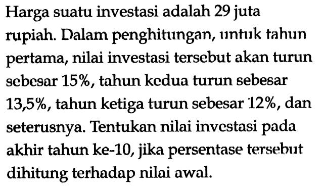 Harga suatu investasi adalah 29 juta rupiah. Dalam penghitungan, untuk tahun pertama, nilai investasi tersebut akan turun sebesar 15%, tahun kedua turun sebesar 13,5%, tahun ketiga turun sebesar 12%, dan seterusnya. Tentukan nilai investasi pada akhir tahun ke-10, jika persentase tersebut dihitung terhadap nilai awal.