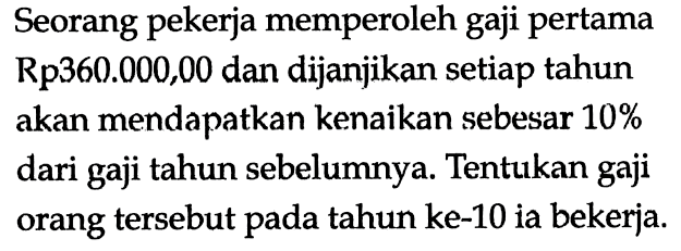 Seorang pekerja memperoleh gaji pertama Rp 360.000,00 dan dijanjikan setiap tahun akan mendapatkan kenaikan sebesar 10% dari gaji tahun sebelumnya. Tentukan gaji orang tersebut pada tahun ke-10 ia bekerja. 