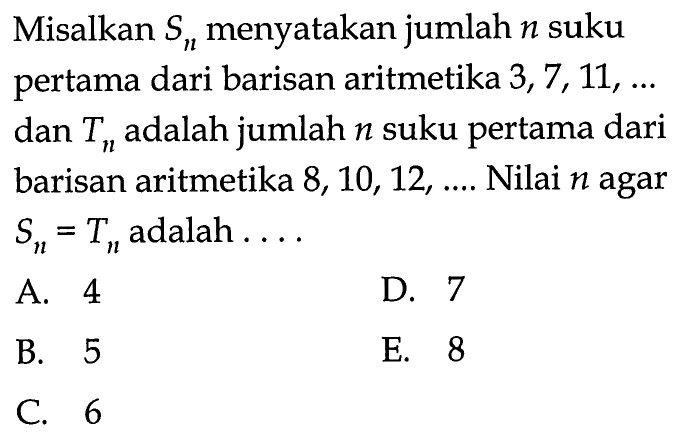 Misalkan Sn menyatakan jumlah n suku pertama dari barisan aritmetika 3,7,11, ... dan Tn adalah jumlah n suku pertama dari barisan aritmetika 8,10,12, ... . Nilai n agar Sn=Tn adalah ...