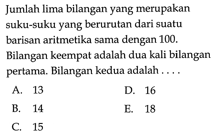 Jumlah lima bilangan yang merupakan suku-suku yang berurutan dari suatu barisan aritmetika sama dengan 100 . Bilangan keempat adalah dua kali bilangan pertama. Bilangan kedua adalah ....