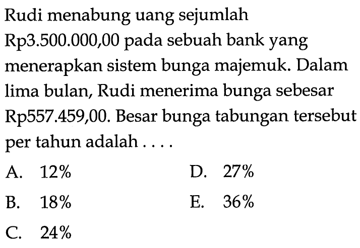 Rudi menabung uang sejumlah Rp3.500.000,00 pada sebuah bank yang menerapkan sistem bunga majemuk. Dalam lima bulan, Rudi menerima bunga sebesar Rp557.459,00. Besar bunga tabungan tersebut per tahun adalah ....