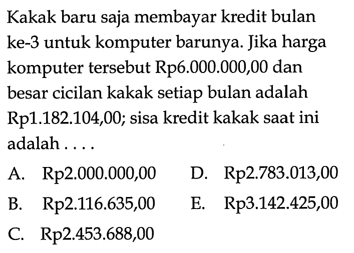 Kakak baru saja membayar kredit bulan ke-3 untuk komputer barunya. Jika harga komputer tersebut Rp6.000.000,00 dan besar cicilan kakak setiap bulan adalah Rp1.182.104,00; sisa kredit kakak saat ini adalah....
