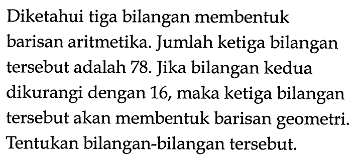 Diketahui tiga bilangan membentuk barisan aritmetika. Jumlah ketiga bilangan tersebut adalah 78. Jika bilangan kedua dikurangi dengan 16, maka ketiga bilangan tersebut akan membentuk barisan geometri. Tentukan bilangan-bilangan tersebut.