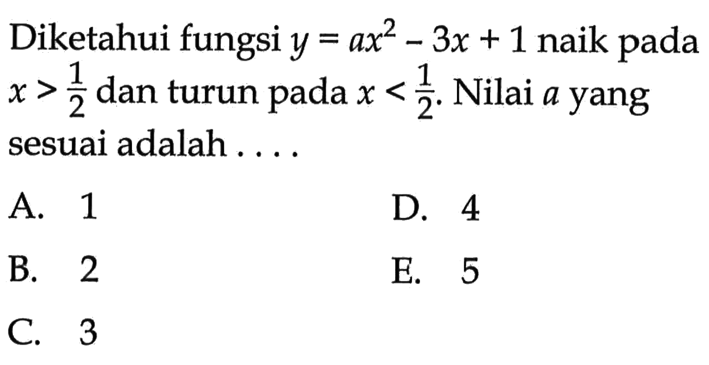 Diketahui fungsi  y=ax^2-3x+1  naik pada  x>1/2  dan turun pada  x<1/2 . Nilai  a  yang sesuai adalah ....