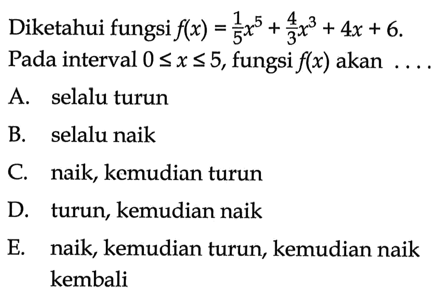 Diketahui fungsi  f(x)=1/5 x^5+4/3 x^3+4 x+6  Pada interval  0 <= x <= 5 , fungsi  f(x)  akan  ... .A. selalu turunB. selalu naikC. naik, kemudian turunD. turun, kemudian naikE. naik, kemudian turun, kemudian naik kembali