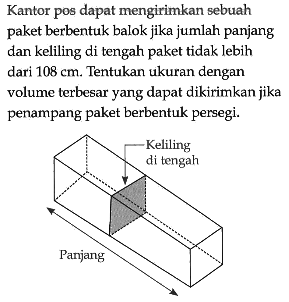 Kantor pos dapat mengirimkan sebuah paket berbentuk balok jika jumlah panjang dan keliling di tengah paket tidak lebih dari 108 cm. Tentukan ukuran dengan volume terbesar yang dapat dikirimkan jika penampang paket berbentuk persegi. Keliling di tengah Panjang