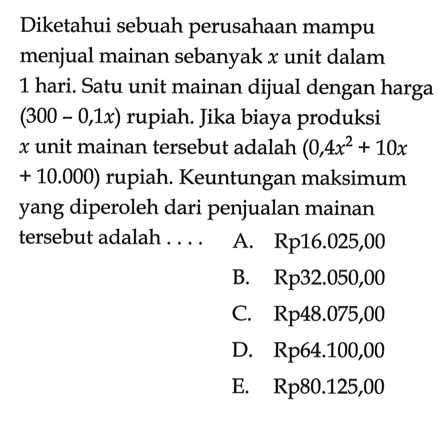 Diketahui sebuah perusahaan mampu menjual mainan sebanyak x unit dalam 1 hari. Satu unit mainan dijual dengan harga (300 - 0,1x) rupiah. Jika biaya produksi x unit mainan tersebut adalah (0,4x^2 + 10x + 10.000) rupiah. Keuntungan maksimum yang diperoleh dari penjualan mainan tersebut adalah ....