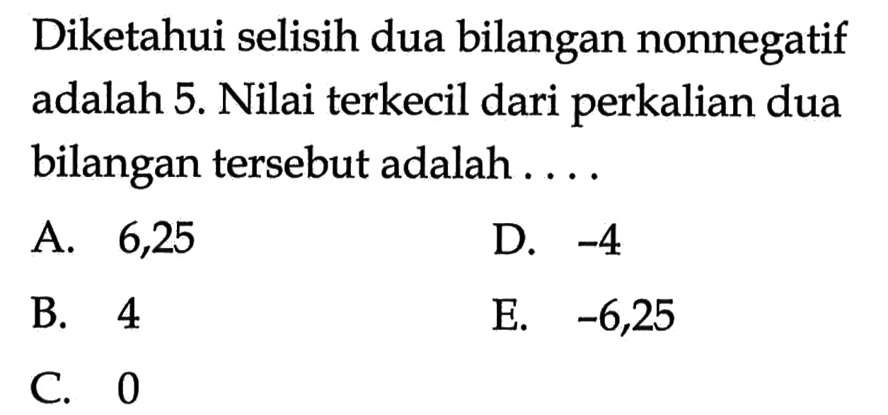 Diketahui selisih dua bilangan nonnegatif adalah 5. Nilai terkecil dari perkalian dua bilangan tersebut adalah ....A. 6,25D.  -4 B. 4E.  -6,25 C. 0